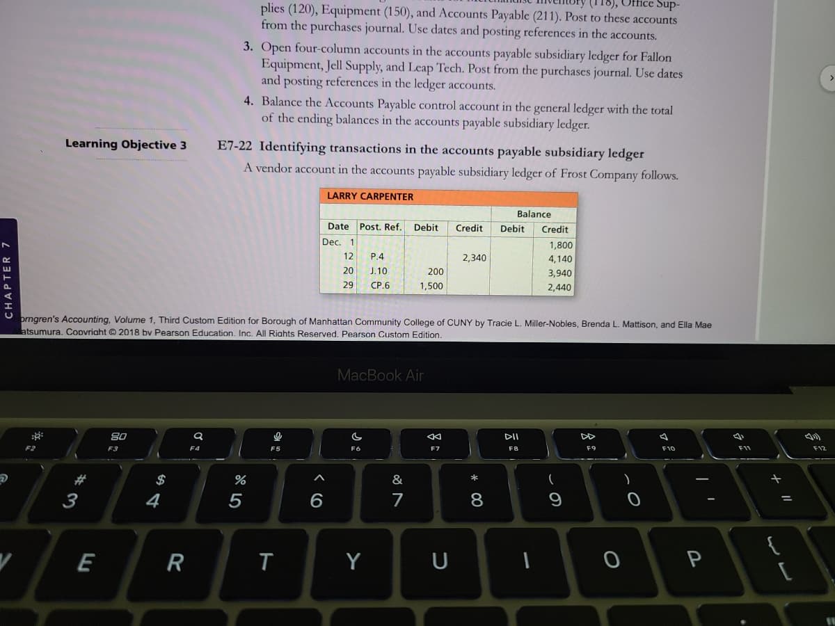 (118), Office Sup-
plies (120), Equipment (150), and Accounts Payable (211). Post to these accounts
from the purchases journal. Use dates and posting references in the accounts.
3. Open four-column accounts in the accounts payable subsidiary ledger for Fallon
Equipment, Jell Supply, and Leap Tech. Post from the purchases journal. Use dates
and posting references in the ledger accounts.
4. Balance the Accounts Payable control account in the general ledger with the total
of the ending balances in the accounts payable subsidiary ledger.
Learning Objective 3
E7-22 Identifying transactions in the accounts payable subsidiary ledger
A vendor account in the accounts payable subsidiary ledger of Frost Company follows.
LARRY CARPENTER
Balance
Date Post. Ref.
Debit
Credit
Debit
Credit
Dec.
1,800
12
P.4
2,340
4,140
20
J.10
200
3,940
29
CP.6
1,500
2,440
orngren's Accounting, Volume 1, Third Custom Edition for Borough of Manhattan Community College of CUNY by Tracie L. Miller-Nobles, Brenda L. Mattison, and Ella Mae
atsumura. Copvriaht © 2018 bv Pearson Education. Inc. All Riahts Reserved. Pearson Custom Edition.
MacBook Air
80
DII
F3
F4
F6
F7
F8
F9
F10
F12
#3
$
&
3
4
5
7
9
{
R
Y
U
P
CHAPTER 7
* 00
