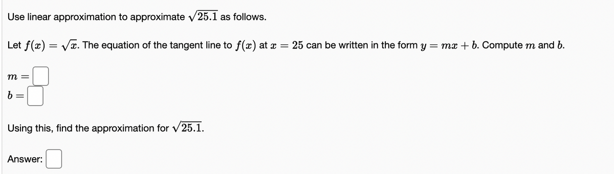 Use linear approximation to approximate v25.1 as follows.
Let f(x) = Vx. The equation of the tangent line to f(x) at x = 25 can be written in the form
= mx + b. Compute m and b.
т —
b
Using this, find the approximation for v25.1.
Answer:
