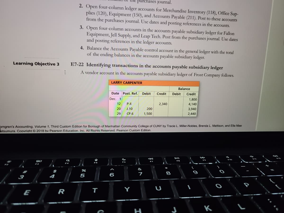 purchases journal.
2. Open four-column ledger accounts for Merchandise Inventory (118), Office Sup-
plies (120), Equipment (150), and Accounts Payable (211). Post to these accounts
from the purchases journal. Use dates and posting references in the accounts.
3. Open four-column accounts in the accounts payable subsidiary ledger for Fallon
Equipment, Jell Supply, and Leap Tech. Post from the purchases journal. Use dates
and posting references in the ledger accounts.
4. Balance the Accounts Payable control account in the general ledger with the total
of the ending balances in the accounts payable subsidiary ledger.
Learning Objective 3
E7-22 Identifying transactions in the accounts payable subsidiary ledger
A vendor account in the accounts payable subsidiary ledger of Frost Company follows.
LARRY CARPENTER
Balance
Date
Post. Ref.
Debit
Credit
Debit
Credit
Dec.
1,800
12
P.4
2,340
4,140
20
J.10
200
3,940
29
CP.6
1,500
2,440
prngren's Accounting, Volume 1, Third Custom Edition for Borough of Manhattan Community College of CUNY by Tracie L. Miller-Nobles, Brenda L. Mattison, and Ella Mae
atsumura. Copvriaht © 2018 bv Pearson Education. Inc. All Riahts Reserved. Pearson Custom Edition.
DII
&
5
6
7
8
4
Y
U
E
R
K
H
