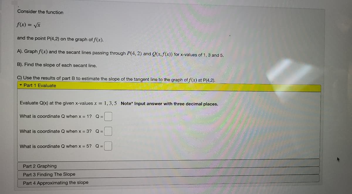 Consider the function
f(x) = Vx
and the point P(4,2) on the graph of f(x).
A). Graph f(x) and the secant lines passing through P(4, 2) and Q(x, f(x)) for x-values of 1, 3 and 5.
B). Find the slope of each secant line.
C) Use the results of part B to estimate the slope of the tangent line to the graph of f(x) at P(4,2).
• Part 1 Evaluate
Evaluate Q(x) at the given x-values x = 1,3, 5 Note* Input answer with three decimal places.
What is coordinate Q when x = 1? Q =
What is coordinate Q when x = 3? Q =
What is coordinate Q when x = 5? Q =
Part 2 Graphing
Part 3 Finding The Slope
Part 4 Approximating the slope
