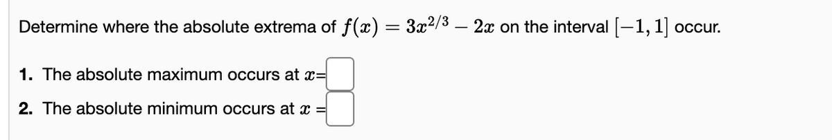 Determine where the absolute extrema of f(x)
3x2/3 – 2x on the interval -1,1 occur.
1. The absolute maximum occurs at x=
2. The absolute minimum occurs at x =
