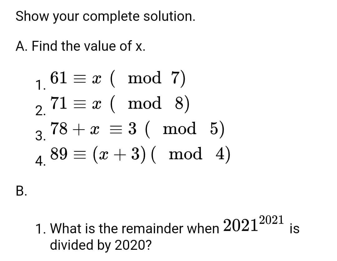 Show your complete solution.
A. Find the value of x.
61 = x ( mod 7)
1.
71 = x ( mod 8)
2.
5)
89 = (x + 3) ( mod 4)
78 + x = 3 ( mod
3.
4.
В.
1. What is the remainder when 2021ª02
divided by 2020?
is
