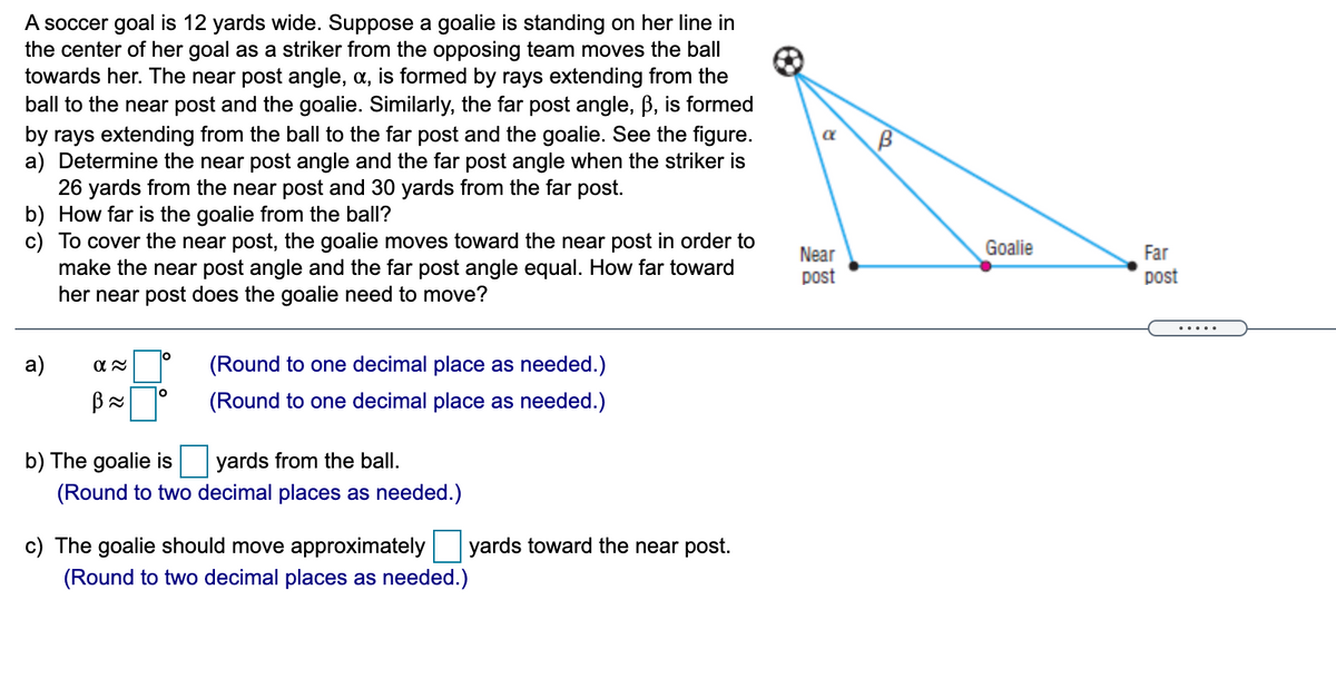 A soccer goal is 12 yards wide. Suppose a goalie is standing on her line in
the center of her goal as a striker from the opposing team moves the ball
towards her. The near post angle, a, is formed by rays extending from the
ball to the near post and the goalie. Similarly, the far post angle, B, is formed
by rays extending from the ball to the far post and the goalie. See the figure.
a) Determine the near post angle and the far post angle when the striker is
26 yards from the near post and 30 yards from the far post.
b) How far is the goalie from the ball?
c) To cover the near post, the goalie moves toward the near post in order to
make the near post angle and the far post angle equal. How far toward
her near post does the goalie need to move?
Near
Goalie
Far
post
post
.....
a)
(Round to one decimal place as needed.)
(Round to one decimal place as needed.)
b) The goalie is
yards from the ball.
(Round to two decimal places as needed.)
c) The goalie should move approximately
yards toward the near post.
(Round to two decimal places as needed.)

