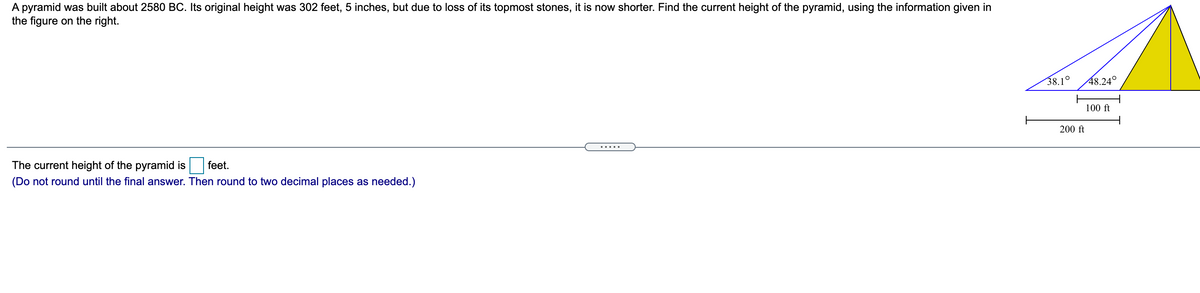 A pyramid was built about 2580 BC. Its original height was 302 feet, 5 inches, but due to loss of its topmost stones, it is now shorter. Find the current height of the pyramid, using the information given in
the figure on the right.
38.1°
48.24°
100 ft
200 ft
.....
The current height of the pyramid is
feet.
(Do not round until the final answer. Then round to two decimal places as needed.)
