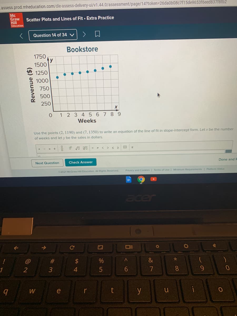 assess.prod.mheducation.com/dle-assess-delivery-ui/v1.44.0/assessment/page/14?token=26da0b08c7f15de9653f6eed837f8fb2
Mc
Graw
Hill
Education
Scatter Plots and Lines of Fit · Extra Practice
Question 14 of 34 V
Bookstore
1750
y
1500
1250
1000
750
500
250
0 1 2 3 45 67 8 9
Weeks
Use the points (2, 1190) and (7, 1350) to write an equation of the line of fit in slope-intercept form. Let x be the number
of weeks and let y be the sales in dollars.
O VO yo = = < > s2
(0)
Done and
Next Question
Check Answer
Privacy and Cookies| Terms of Use | Minimum Requirements Platform Status
©2021 McGraw-Hill Education. All Rights Reserved.
acer
%23
24
&
1
3
4.
5
6.
7
08
9.
W
e
y
Revenue ($)
