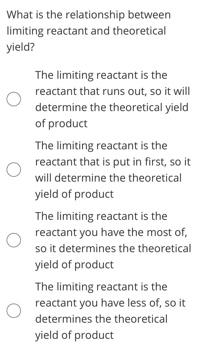 What is the relationship between
limiting reactant and theoretical
yield?
The limiting reactant is the
reactant that runs out, so it will
determine the theoretical yield
of product
The limiting reactant is the
reactant that is put in first, so it
will determine the theoretical
yield of product
The limiting reactant is the
reactant you have the most of,
so it determines the theoretical
yield of product
The limiting reactant is the
reactant you have less of, so it
determines the theoretical
yield of product
