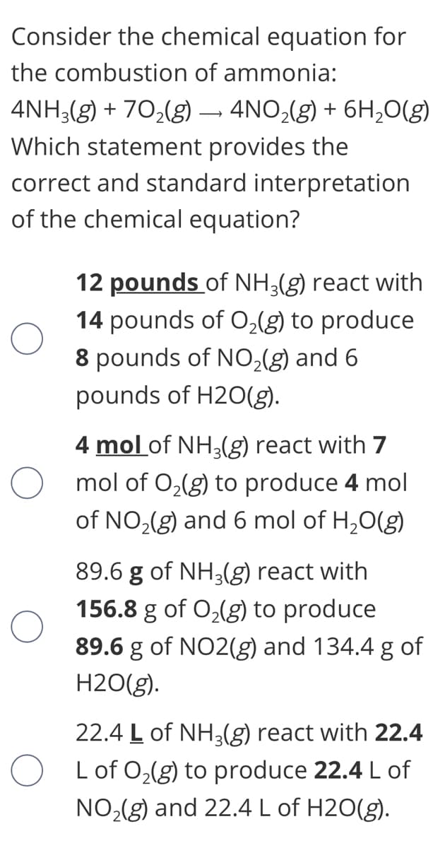Consider the chemical equation for
the combustion of ammonia:
4NH3(g) + 70,(g) – 4NO,(g) + 6H,0(g)
Which statement provides the
correct and standard interpretation
of the chemical equation?
12 pounds of NH3(g) react with
14 pounds of O,(g) to produce
8 pounds of NO,(g) and 6
pounds of H2O(g).
4 mol of NH3(g) react with 7
O mol of 0,(g) to produce 4 mol
of NO,(g) and 6 mol of H,0(g)
89.6 g of NH3(g) react with
156.8 g of O,(g) to produce
89.6 g of NO2(g) and 134.4 g of
H2O(g).
22.4 L of NH3(g) react with 22.4
O Lof 0,(g) to produce 22.4 L of
NO,(g) and 22.4 L of H2O(g).
