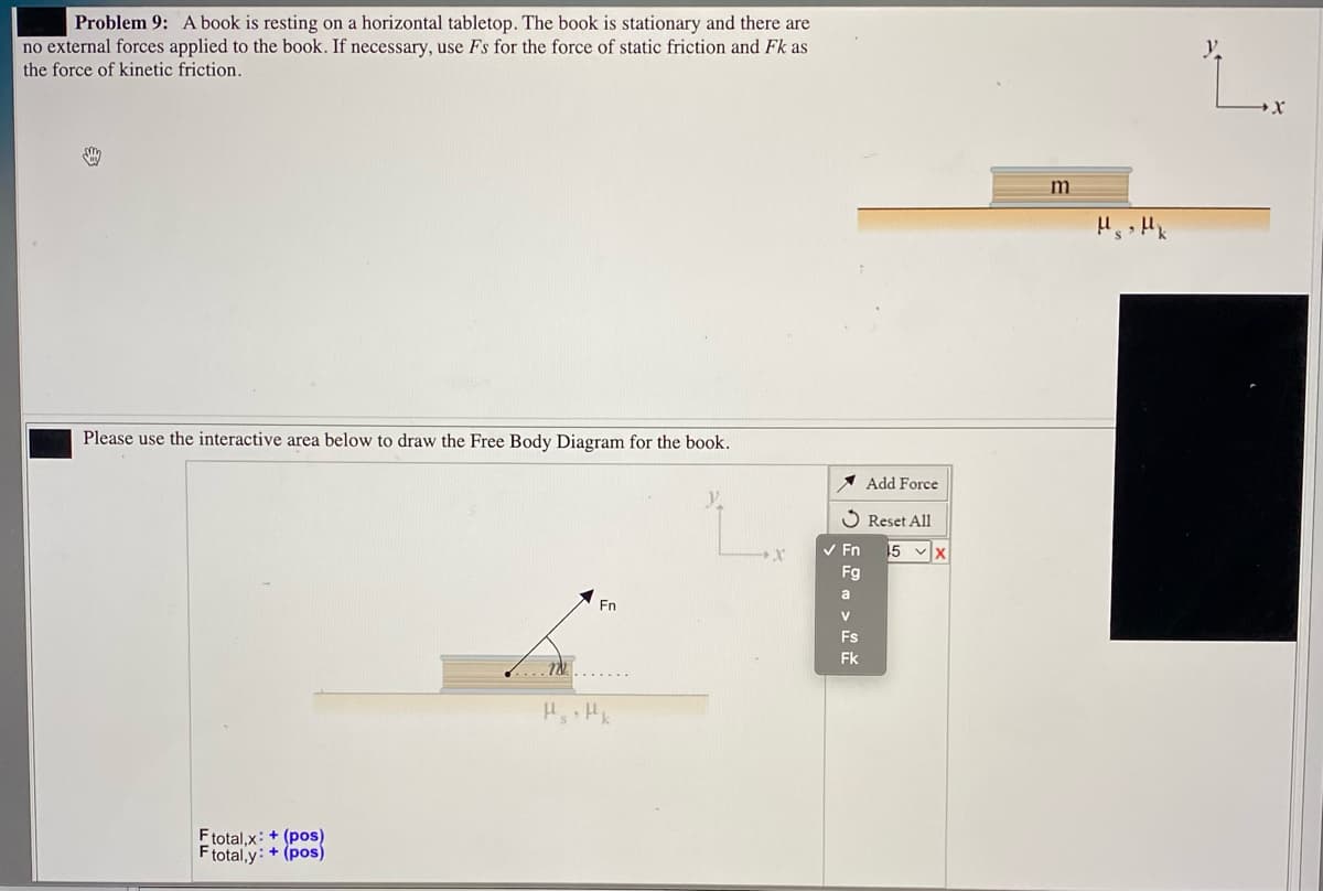 Problem 9: A book is resting on a horizontal tabletop. The book is stationary and there are
no external forces applied to the book. If necessary, use Fs for the force of static friction and Fk as
the force of kinetic friction.
m
Please use the interactive area below to draw the Free Body Diagram for the book.
* Add Force
S Reset All
5 vx
Fg
V En
a
En
V
Fs
Fk
7N....
Ftotal,x: + (pos)
Ftotal,y: + (pos)
