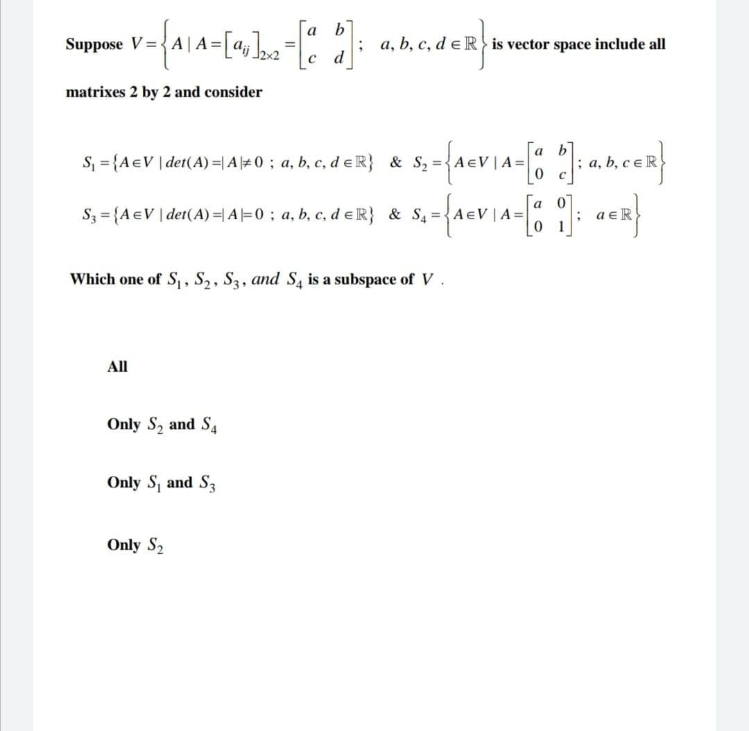 Suppose V=
1 = {A₁A=[%]₂₂ = [a b];
C
d
matrixes 2 by 2 and consider
S₁ = {A =V | det(A) = A #0; a, b, c, d ER} & S₂ = A €V | A=
All
a, b, c, d e Ris vector space include all
S3 = {A EV | det(A) = A=0; a, b, c, d ER} & S4=
Only S₂ and S4
S₂ = {A€V\A=[a b]; a,b,cER}
Which one of S₁, S2, S3, and S4 is a subspace of V.
Only S₁ and S3
Only S₂
a
S₁ = {A€VIA= [0₂0]; a€R}
1