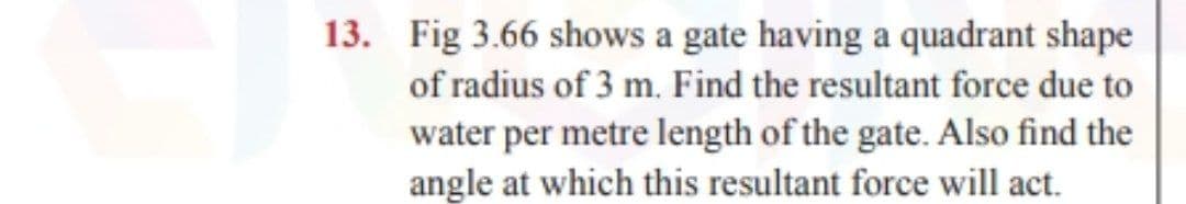 13. Fig 3.66 shows a gate having a quadrant shape
of radius of 3 m. Find the resultant force due to
water per metre length of the gate. Also find the
angle at which this resultant force will act.
