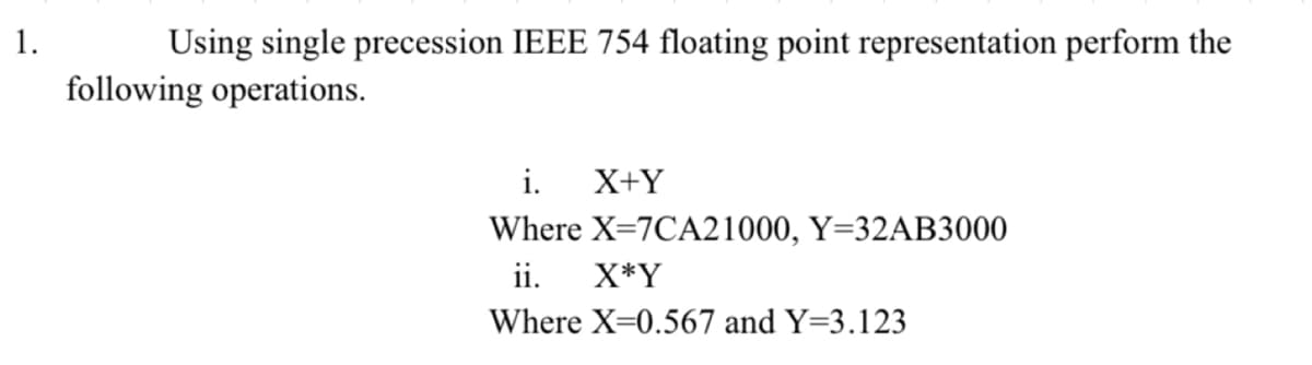1.
Using single precession IEEE 754 floating point representation perform the
following operations.
i. X+Y
Where X=7CA21000, Y=32AB3000
ii.
X*Y
Where X=0.567 and Y=3.123