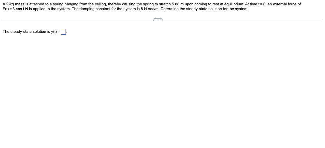 A 9-kg mass is attached to a spring hanging from the ceiling, thereby causing the spring to stretch 5.88 m upon coming to rest at equilibrium. At time t=0, an external force of
F(t) = 3 cos t N is applied to the system. The damping constant for the system is 8 N-sec/m. Determine the steady-state solution for the system.
The steady-state solution is y(t) =
C