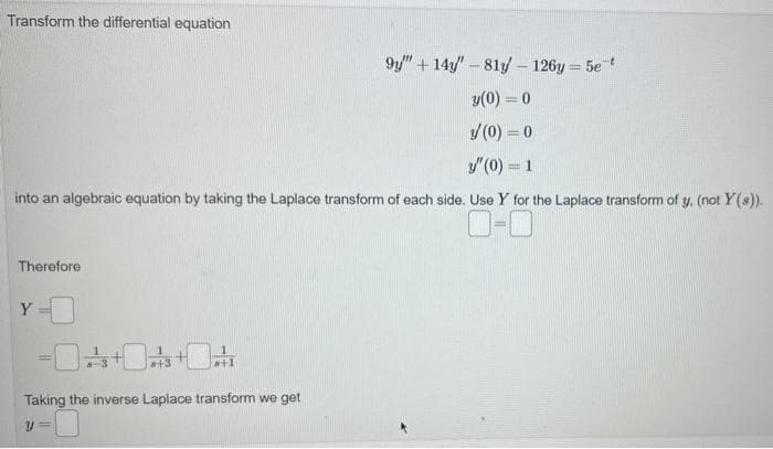 Transform the differential equation
into an algebraic equation by taking the Laplace transform of each side. Use Y for the Laplace transform of y, (not Y(s)).
0-0
Therefore
Y
-
+3
8+1
9y" + 14"-81y - 126y=5e-t
y(0) = 0
/(0) = 0
y" (0) = 1
Taking the inverse Laplace transform we get