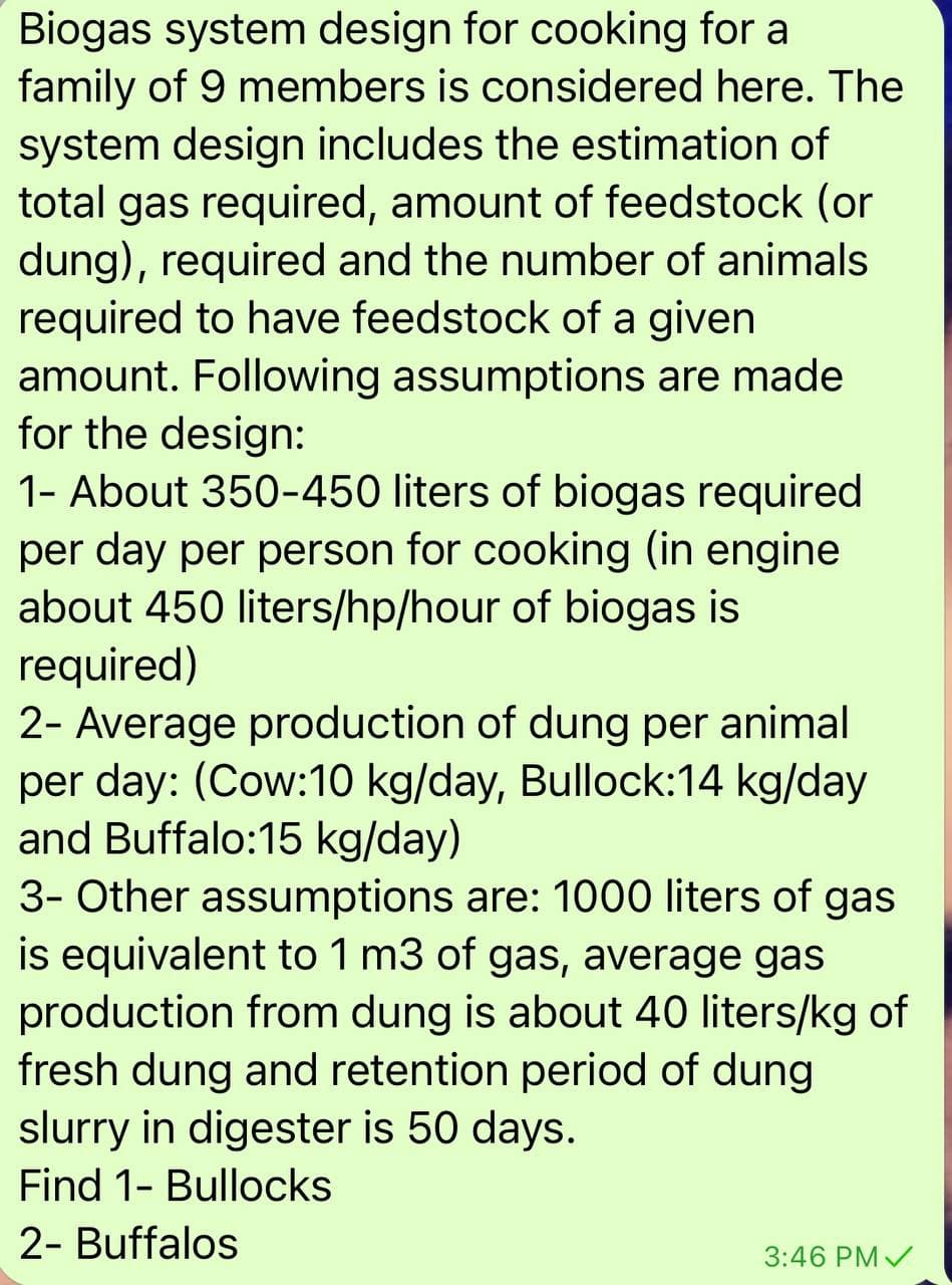 Biogas system design for cooking for a
family of 9 members is considered here. The
system design includes the estimation of
total gas required, amount of feedstock (or
dung), required and the number of animals
required to have feedstock of a given
amount. Following assumptions are made
for the design:
1- About 350-450 liters of biogas required
per day per person for cooking (in engine
about 450 liters/hp/hour of biogas is
required)
2- Average production of dung per animal
per day: (Cow:10 kg/day, Bullock:14 kg/day
and Buffalo:15 kg/day)
3- Other assumptions are: 1000 liters of gas
is equivalent to 1 m3 of gas, average gas
production from dung is about 40 liters/kg of
fresh dung and retention period of dung
slurry in digester is 50 days.
Find 1- Bullocks
2- Buffalos
3:46 PM /
