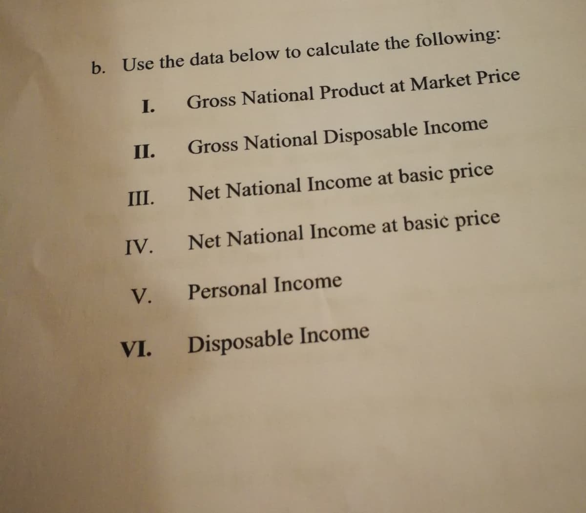 b. Use the data below to calculate the following:
I.
Gross National Product at Market Price
II.
Gross National Disposable Income
III.
Net National Income at basic price
IV. Net National Income at basic price
V.
Personal Income
VI.
Disposable Income
