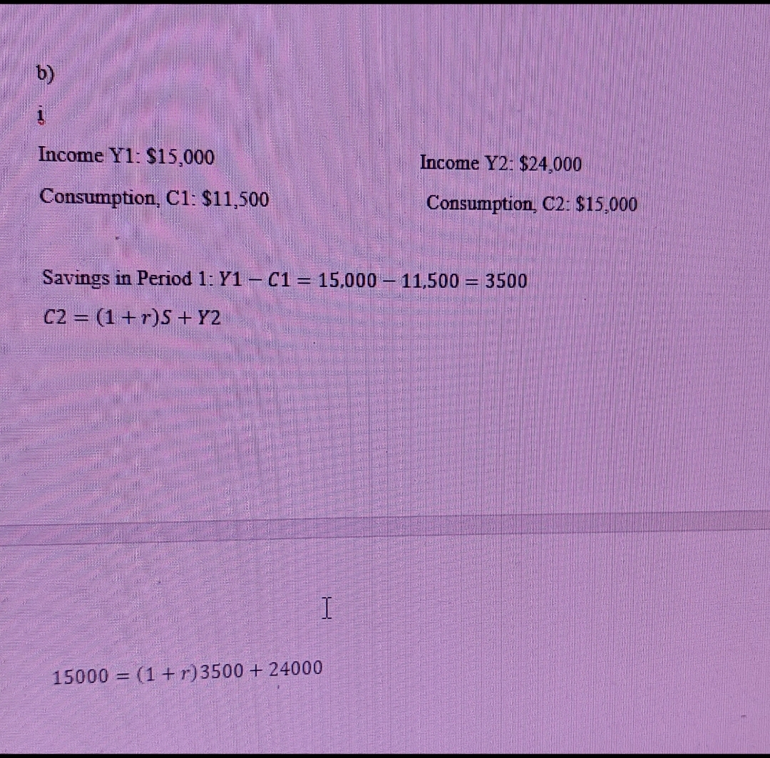 b)
Income Y1: $15,000
Income Y2: $24,000
Consumption, C1: $11,500
Consumption, C2: $15,000
Savings in Period 1: Y1 - C1 = 15,000 – 11,500 = 3500
C2 = (1+r)S +Y2
15000 = (1+r)3500 + 24000
%3D
