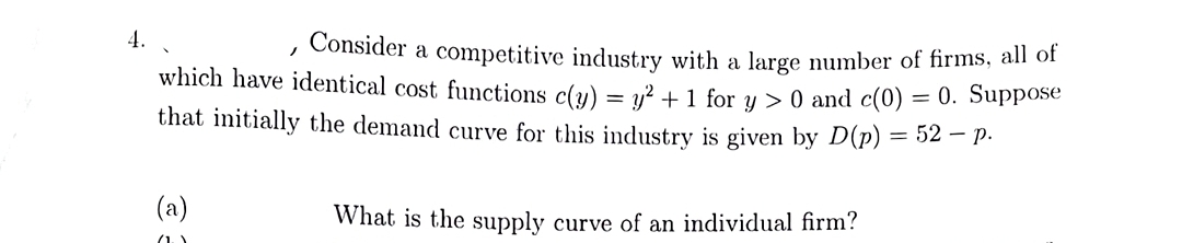 4.
Consider a competitive industry with a large number of firms, all of
which have identical cost functions c(y) = v² + 1 for y > 0 and c(0) = 0. Suppose
that initially the demand curve for this industry is given by D(p) = 52 – P.
(a)
What is the supply curve of an individual firm?
(1)
