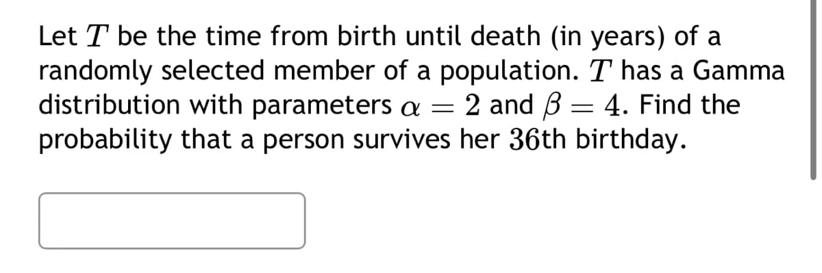 Let T be the time from birth until death (in years) of a
randomly selected member of a population. T has a Gamma
distribution with parameters a = 2 and 3 = 4. Find the
probability that a person survives her 36th birthday.