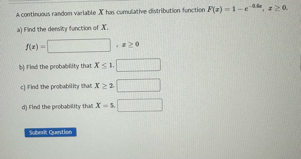 0.6z
A continuous random variable X has cumulative distribution function F(x) = 1- e
a) Find the density function of X.
f(x) =
b) Find the probability that X < 1.
c) Find the probability that X > 2.
d) Find the probability that X = 5.
Submit Question
I> 0
I 0.