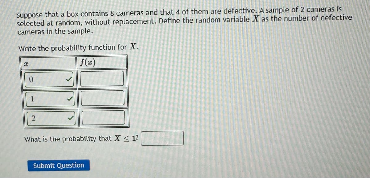 Suppose that a box contains 8 cameras and that 4 of them are defective. A sample of 2 cameras is
selected at random, without replacement. Define the random variable X as the number of defective
cameras in the sample.
Write the probability function for X.
f(x)
I
0
1
2
What is the probability that X < 1?
Submit Question