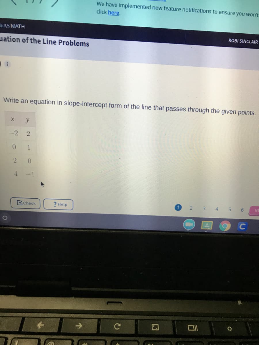 We have implemented new feature notifications to ensure you won't
click here.
EAS MATH
KOBI SINCLAIR
uation of the Line Problems
i
Write an equation in slope-intercept form of the line that passes through the given points.
y
-2
2
0.
1
0.
4.
-1
Check
? Help
2 3 4 5 6
NE
2.
