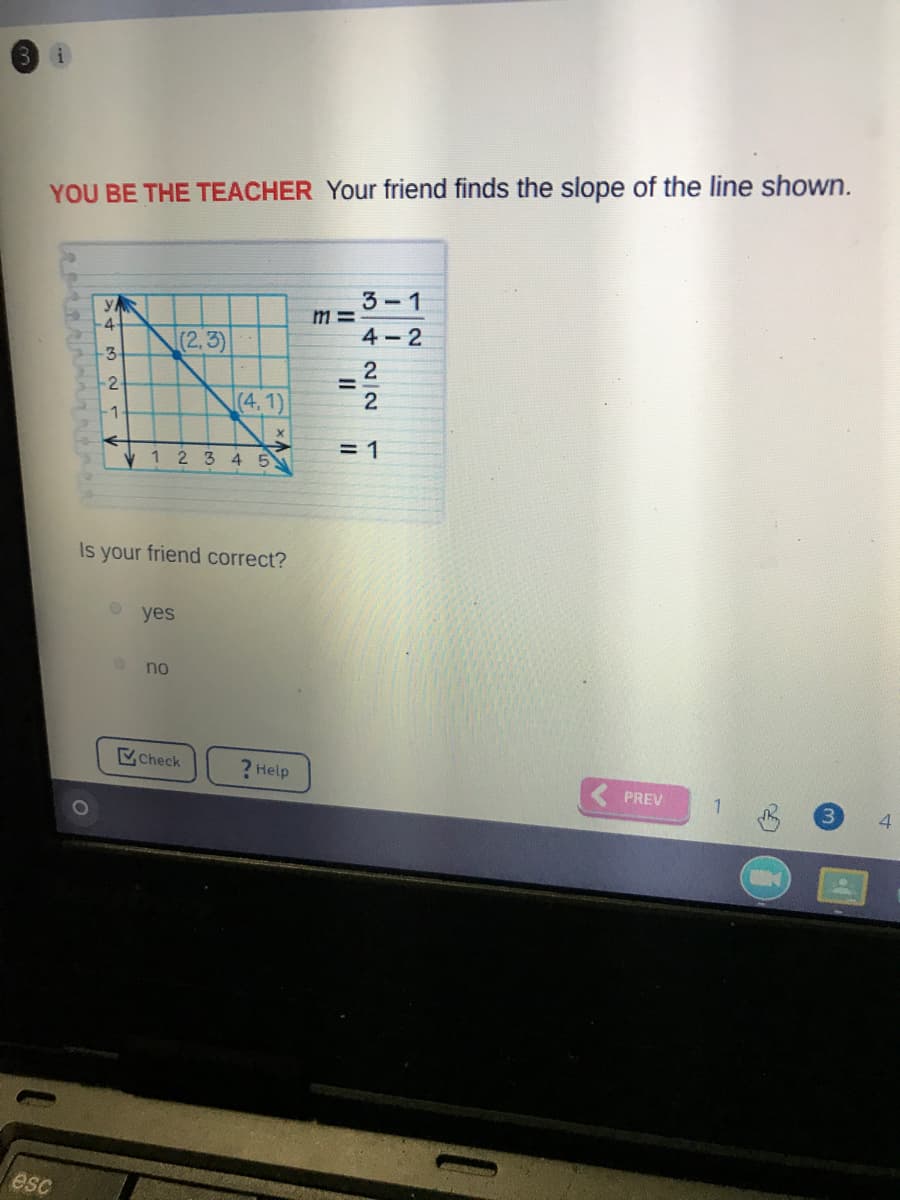 YOU BE THE TEACHER Your friend finds the slope of the line shown.
3-1
4-
4-2
(2,3)
-3
(4,1)
2
-1
= 1
1234 5
Is your friend correct?
yes
no
Check
? Help
PREV
4
esc
