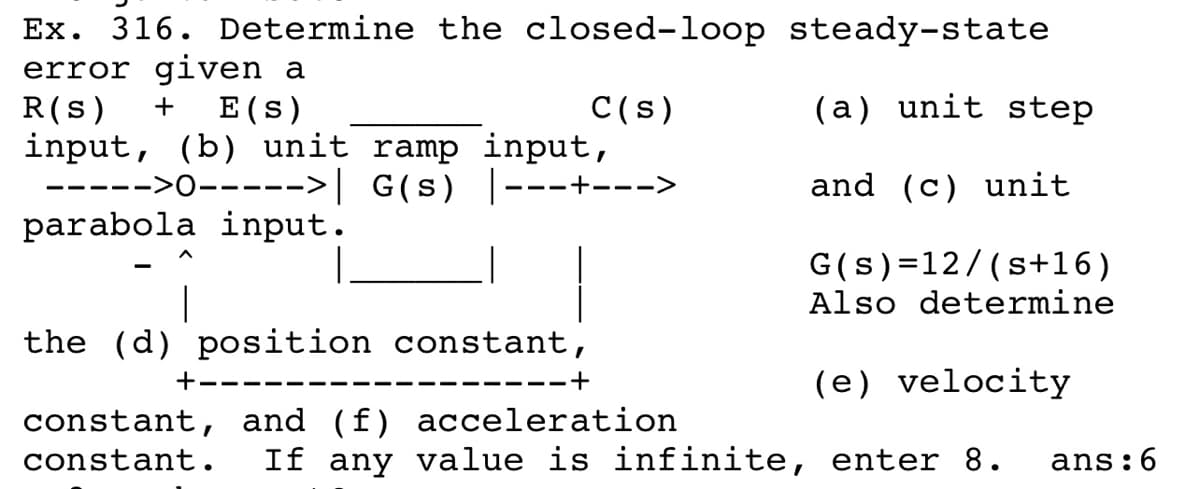 Ex. 316. Determine the closed-loop steady-state
error given a
R(s)
input, (b) unit ramp input,
E (s)
C(s)
(a) unit step
+
>0----->| G(s) |---+--->
and (c) unit
--- --
parabola input.
G(s)=12/(s+16)
Also determine
the (d) position constant,
+----
(e) velocity
----- -+
constant, and (f) acceleration
constant.
If any value is infinite, enter 8.
ans:6
