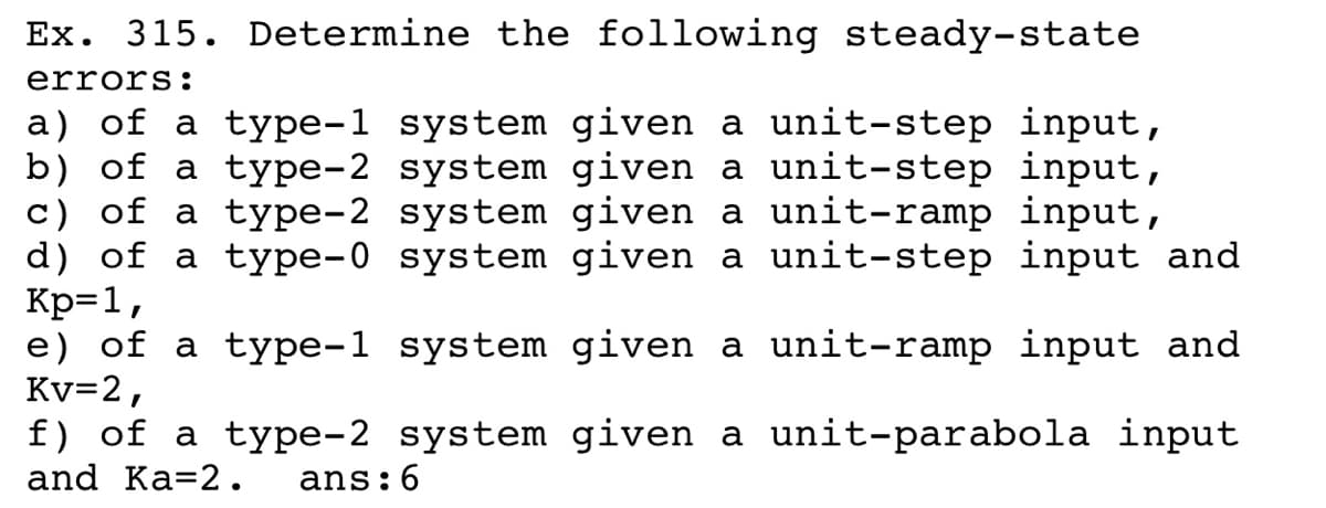 Ex. 315. Determine the following steady-state
errors:
a) of a type-1 system given a unit-step input,
b) of a type-2 system given a unit-step input,
c) of a type-2 system given a unit-ramp input,
d) of a type-0 system given a unit-step input and
Kp=1,
e) of a type-1 system given a unit-ramp input and
Kv=2,
f) of a type-2 system given a unit-parabola input
and Ka=2.
ans:6
