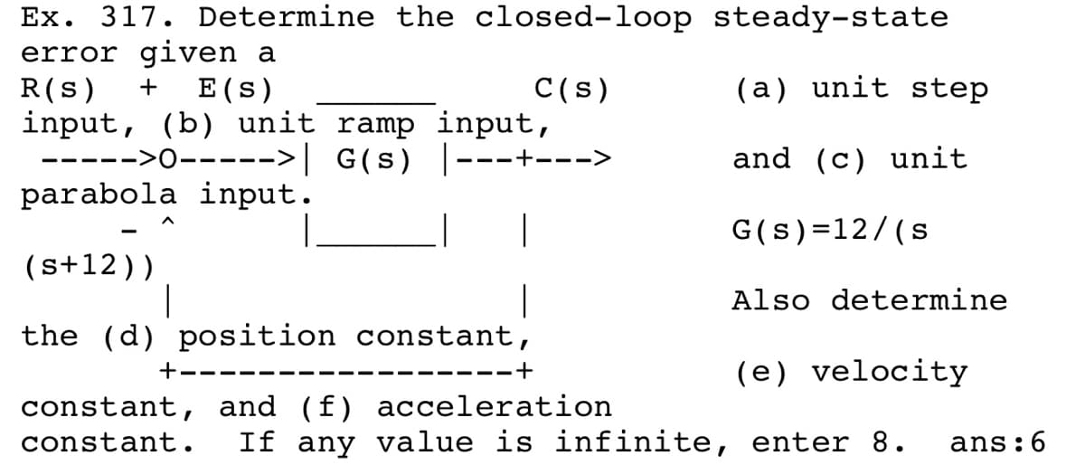 Ex. 317. Determine the closed-loop steady-state
error given a
R(s)
input, (b) unit ramp input,
----->0----->| G(s) |·
parabola input.
+
E (s)
C(s)
(a) unit step
---+-- ->
and (c) unit
G(s)=12/(s
(s+12))
|
Also determine
the (d) position constant,
(e) velocity
+----
+
---- --
constant, and (f) acceleration
constant.
If any value is infinite, enter 8.
ans:6
