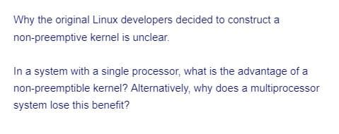 Why the original Linux developers decided to construct a
non-preemptive kernel is unclear.
In a system with a single processor, what is the advantage of a
non-preemptible kernel? Alternatively, why does a multiprocessor
system lose this benefit?