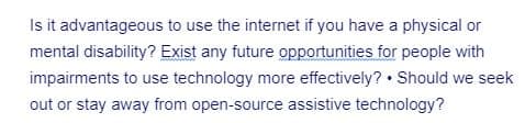 Is it advantageous to use the internet if you have a physical or
mental disability? Exist any future opportunities for people with
impairments to use technology more effectively? Should we seek
out or stay away from open-source assistive technology?
