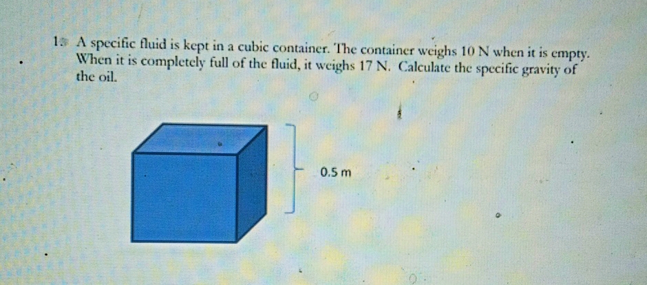 15 A specific fluid is kept in a cubic container. The container weighs 10 N when it is empty.
When it is completely full of the fluid, it weighs 17 N. Calculate the specific gravity of
the oil.
0.5 m
0.