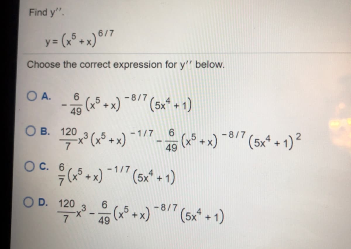 Find y".
y = (x° +x)®/7
Choose the correct expression for y'' below.
O A.
6.
- 8/7
+x)
49
(5x* + 1)
О в. 120
- 1/7
(5x* + 1) ²
- 8/7
(x5+x)
(x° +x)
49
Ос. 6
-1/7
(5x* + 1)
O D. 120
- 8/7 (5x* + 1)
6.
+
49
