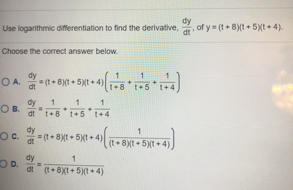 dy
Use logarithmic differentiation to find the derivative,
of y = (t+ 8)(t + 5)(t + 4).
dt
Choose the correct answer below.
dy
= (t + 8)(t+ 5)(t+ 4)
1
1
OA.
dt
t+ 8
t + 5
t+.
dy
O B.
1
1
1
%3D
dt t+8
t+ 5
t+4
dy
1
C.
= (t + 8)(t + 5)(t + 4)
%3D
(t + 8)(t + 5)(t + 4).
dy
OD.
dt (t+8)(t + 5)(t + 4)
1
%3D
