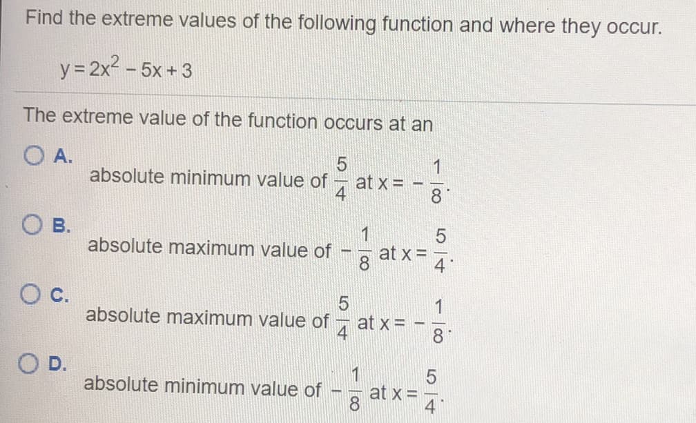 Find the extreme values of the following function and where they occur.
y= 2x2 - 5x + 3
The extreme value of the function occurs at an
O A.
1
absolute minimum value of 7 at x = -
8.
В.
absolute maximum value of
1
at x =
8.
4
c.
1
at x = -
8.
absolute maximum value of
D.
absolute minimum value of
at x =
8
54
5/4
