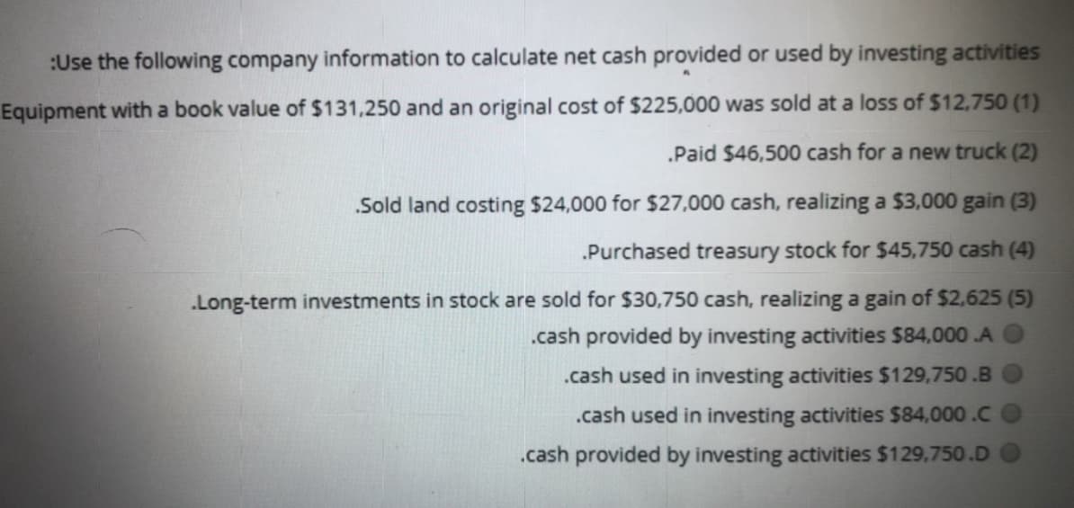 :Use the following company information to calculate net cash provided or used by investing activities
Equipment with a book value of $131,250 and an original cost of $225,000 was sold at a loss of $12,750 (1)
.Paid $46,500 cash for a new truck (2)
Sold land costing $24,000 for $27,000 cash, realizing a $3,000 gain (3)
.Purchased treasury stock for $45,750 cash (4)
.Long-term investments in stock are sold for $30,750 cash, realizing a gain of $2,625 (5)
.cash provided by investing activities $84,000 .A
.cash used in investing activities $129,750 .B
.cash used in investing activities $84,000.C
.cash provided by investing activities $129,750.D
