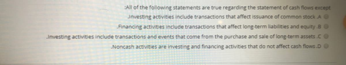 :All of the following statements are true regarding the statement of cash flows except
Investing activities include transactions that affect issuance of common stock A O
.Financing activities include transactions that affect long-term liabilities and equity.BO
.Investing activities include transactions and events that come from the purchase and sale of long-term assets.CO
.Noncash activities are investing and financing activities that do not affect cash flows.D
