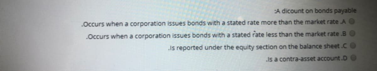 :A dicount on bonds payable
.Occurs when a corporation issues bonds with a stated rate more than the market rate A O
.Occurs when a corporation issues bonds with a stated rate less than the market rate .B O
.Is reported under the equity section on the balance sheet.C
.Is a contra-asset account.D
