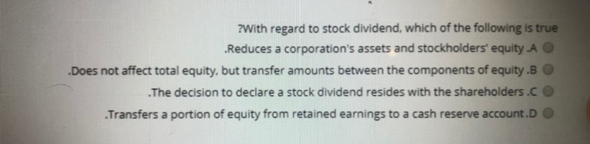 ?With regard to stock dividend, which of the following is true
.Reduces a corporation's assets and stockholders' equity A
.Does not affect total equity, but transfer amounts between the components of equity.B
„The decision to declare a stock dividend resides with the shareholders .C
Transfers a portion of equity from retained earnings to a cash reserve account.D
