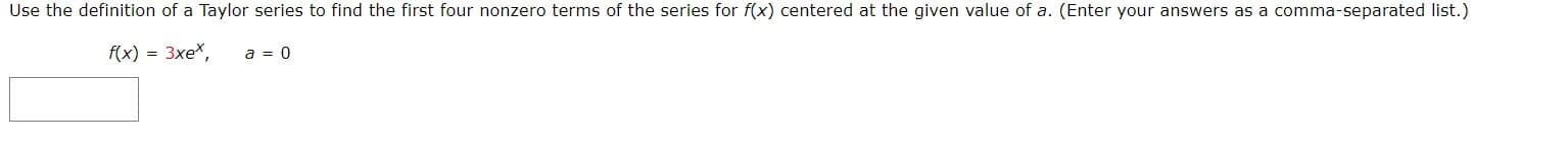 Use the definition of a Taylor series to find the first four nonzero terms of the series for f(x) centered at the given value of a. (Enter your answers as a comma-separated list.)
f(x) 3xe*
a 0

