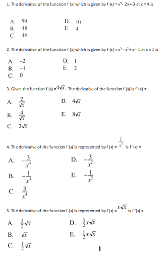 1. The derivative of the function f (x) which is given by f (x) =x- 2x+3 at x= 4 is
D. 10
E. 4
A.
59
В.
48
C.
46
2. The derivative of the function f (x) which is given by f (x) =x-x+x-1 at x= 1 is
A. -2
В.
D.
Е. 2
-1
C. O
3. Given the function f ( =4Vx. The derivative of the function f (x) is f'(x) =
A.
D. 4V
В.
4
E.
C. 2
4. The derivative of the function f () is represented byf (x) =
is f (N =
A.
D. -
B. -4
E.
C.
5. The derivative aof the function f (x) is represented byf (x ="*
is f ( =
A.
D.
В.
E.
C.
