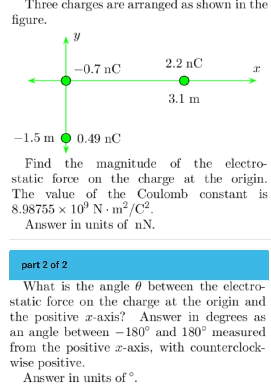 Three charges are arranged as shown in the
figure.
2.2 nC
-0.7 nC
3.1 m
-1.5 m O 0.49 nC
Find
the magnitude of the electro-
static force on the charge at the origin.
The value of the Coulomb constant is
8.98755 × 10° N · m²/C².
Answer in units of nN.
part 2 of 2
What is the angle 0 between the electro-
static force on the charge at the origin and
the positive x-axis? Answer in degrees as
an angle between –180° and 180° measured
from the positive x-axis, with counterclock-
wise positive.
Answer in units of °.
