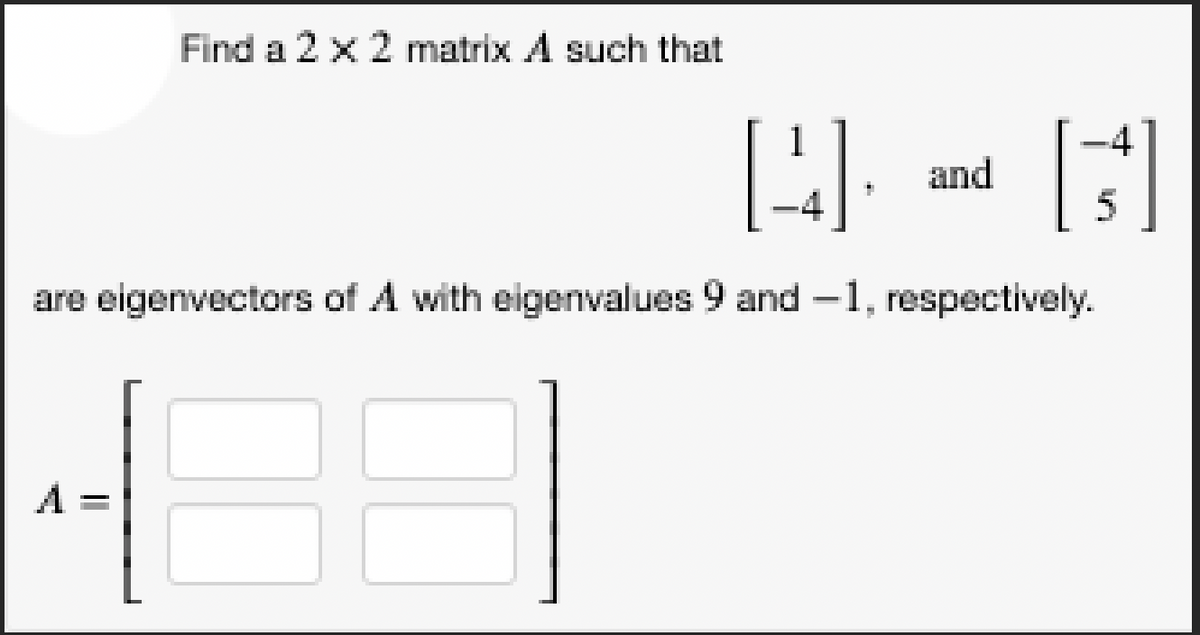 Find a 2 x 2 matrix A such that
A =
[4].
are eigenvectors of A with eigenvalues 9 and -1, respectively.
and
[s]