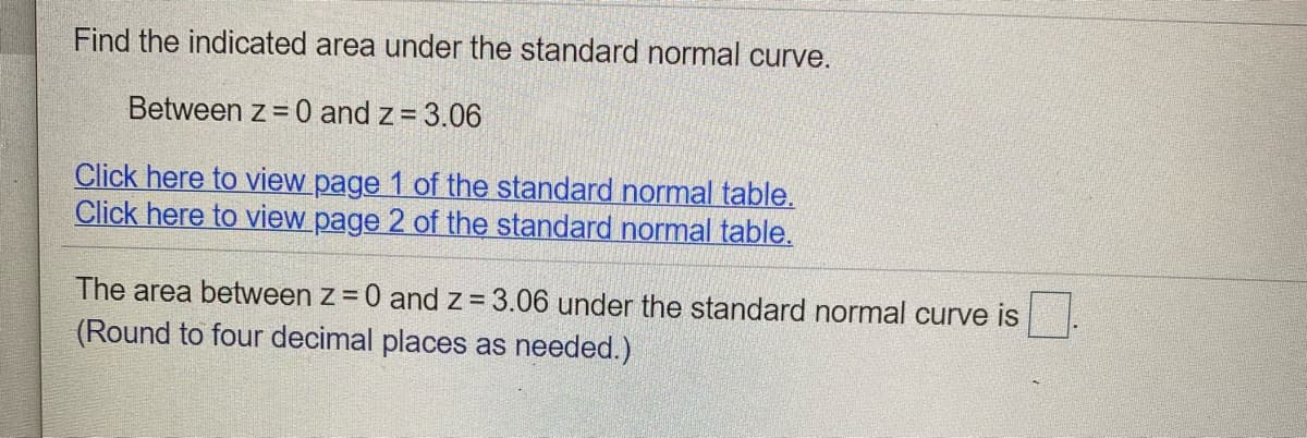 Find the indicated area under the standard normal curve.
Between z = 0 and z= 3.06
Click here to view page 1 of the standard normal table.
Click here to view page 2 of the standard normal table.
The area between z = 0 and z= 3.06 under the standard normal curve is
(Round to four decimal places as needed.)
