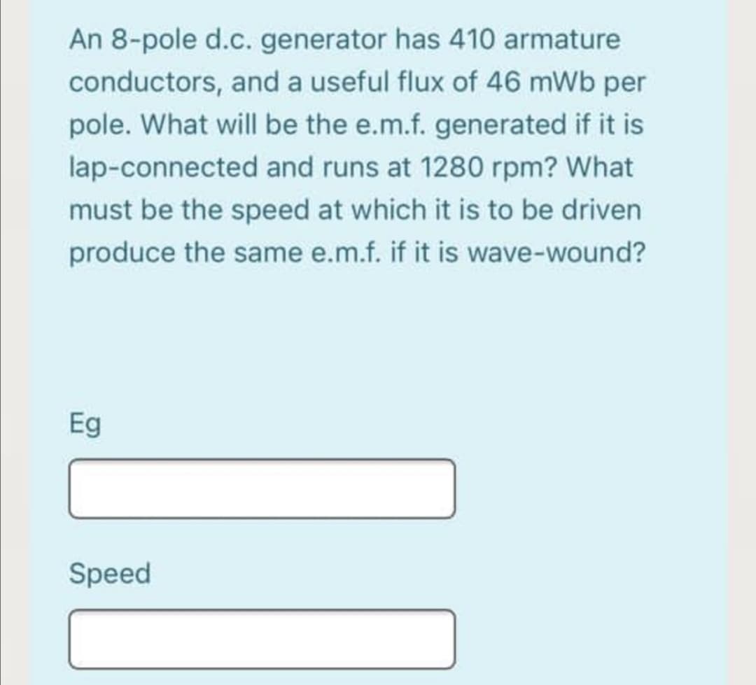 An 8-pole d.c. generator has 410 armature
conductors, and a useful flux of 46 mWb per
pole. What will be the e.m.f. generated if it is
lap-connected and runs at 1280 rpm? What
must be the speed at which it is to be driven
produce the same e.m.f. if it is wave-wound?
Eg
Speed
