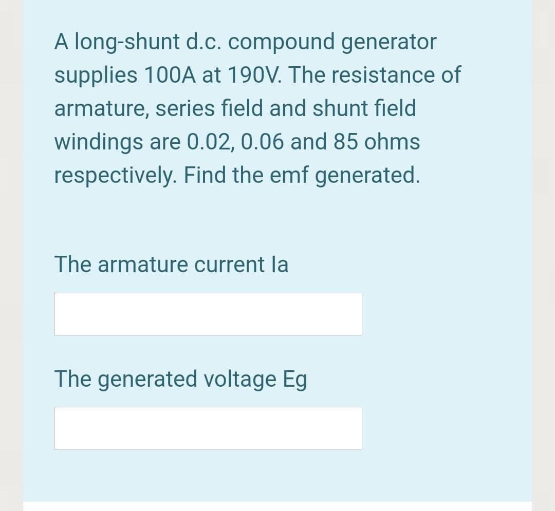 A long-shunt d.c. compound generator
supplies 100A at 190V. The resistance of
armature, series field and shunt field
windings are 0.02, 0.06 and 85 ohms
respectively. Find the emf generated.
The armature current la
The generated voltage Eg
