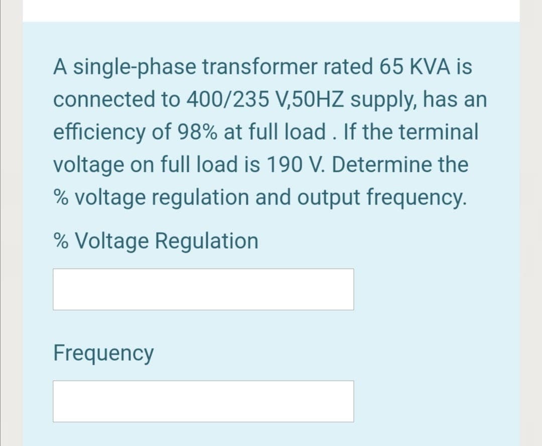 A single-phase transformer rated 65 KVA is
connected to 400/235 V,50HZ supply, has an
efficiency of 98% at full load . If the terminal
voltage on full| load is 190 V. Determine the
% voltage regulation and output frequency.
% Voltage Regulation
Frequency
