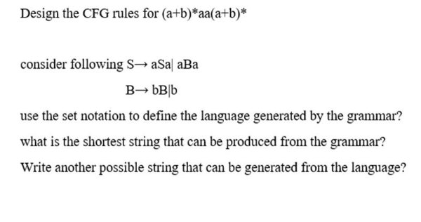 Design the CFG rules for (a+b)*aa(a+b)*
consider following S→ aSa| aBa
B→ bB|b
use the set notation to define the language generated by the grammar?
what is the shortest string that can be produced from the grammar?
Write another possible string that can be generated from the language?
