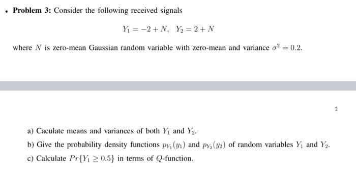 • Problem 3: Consider the following received signals
Y₁ = -2+ N₁ Y₂ = 2 + N
where N is zero-mean Gaussian random variable with zero-mean and variance 2 = 0.2.
a) Caculate means and variances of both Y₁ and Y₂.
b) Give the probability density functions py, (y₁) and py, (32) of random variables Y₁ and Y₂.
c) Calculate Pr{Y₁20.5} in terms of Q-function.