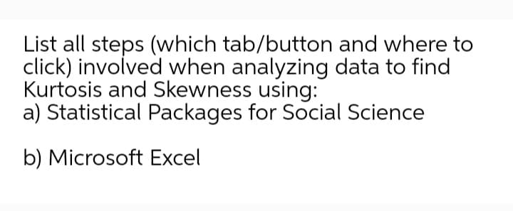 List all steps (which tab/button and where to
click) involved when analyzing data to find
Kurtosis and Skewness using:
a) Statistical Packages for Social Science
b) Microsoft Excel
